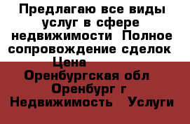 Предлагаю все виды услуг в сфере недвижимости. Полное сопровождение сделок. › Цена ­ 10 000 - Оренбургская обл., Оренбург г. Недвижимость » Услуги   